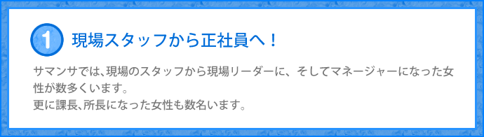 サマンサでは、現場のスタッフから現場リーダーに、 そしてマネージャーになった女性が数多くいます。 更に課長、所長になった女性も数名います。
