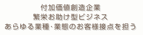付加価値創造企業 繁栄お助け型ビジネス あらゆる業種･業態のお客様接点を担う
