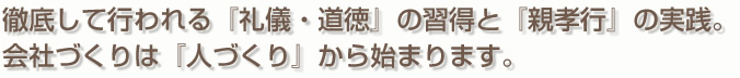 徹底して行われる『礼儀・道徳』の習得と『親孝行』の実践。 『会社づくりは”人づくり”』から始まります。