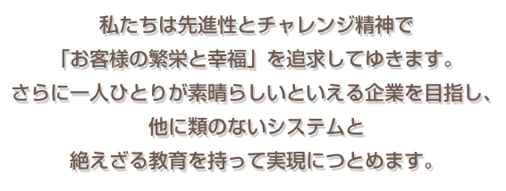 私たちは先進性とチャレンジ精神で 「お客様の繁栄と幸福」を追求してゆきます。  さらに一人ひとりが素晴らしいといえる企業を目指し、  他に類のないシステムと 絶えざる教育を持って実現につとめます。