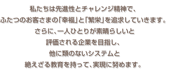 私たちは先進性とチャレンジ精神で、 ふたつのお客さまの「幸福」と「繁栄」を追求していきます。 さらに、一人ひとりが素晴らしいと評価される企業を目指し、 他に類のないシステムと絶えざる教育を持って、実現に努めます。